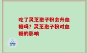 吃了灵芝孢子粉会升血糖吗？灵芝孢子粉对血糖的影响