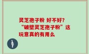 灵芝孢子粉 好不好？“破壁灵芝孢子粉”这玩意真的有用么