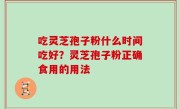 吃灵芝孢子粉什么时间吃好？灵芝孢子粉正确食用的用法