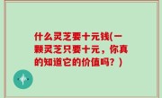 什么灵芝要十元钱(一颗灵芝只要十元，你真的知道它的价值吗？)