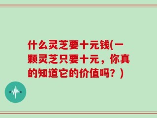 什么灵芝要十元钱(一颗灵芝只要十元，你真的知道它的价值吗？)