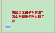 破壁灵芝孢子粉有渣？怎么判断孢子粉过期了没