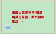 峨眉山灵芝袍子(峨眉山灵芝外套，助力健康生活！)