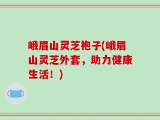峨眉山灵芝袍子(峨眉山灵芝外套，助力健康生活！)