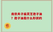 南京夫子庙灵芝孢子油？孢子油是什么形状的