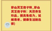 茆山灵芝孢子粉_茆山灵芝孢子粉：天然养生珍品，提高免疫力，延缓衰老，健康生活新选择)