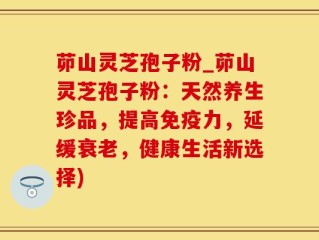 茆山灵芝孢子粉_茆山灵芝孢子粉：天然养生珍品，提高免疫力，延缓衰老，健康生活新选择)