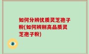 如何分辨优质灵芝孢子粉(如何辨别高品质灵芝孢子粉)