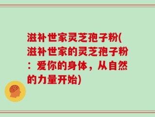 滋补世家灵芝孢子粉(滋补世家的灵芝孢子粉：爱你的身体，从自然的力量开始)