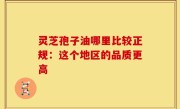 灵芝孢子油哪里比较正规：这个地区的品质更高