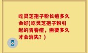 吃灵芝孢子粉长痘多久会好(吃灵芝孢子粉引起的青春痘，需要多久才会消失？)