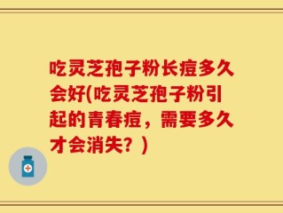 吃灵芝孢子粉长痘多久会好(吃灵芝孢子粉引起的青春痘，需要多久才会消失？)