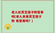 老人吃灵芝孢子粉管事吗(老人食用灵芝孢子粉 有管用吗？)