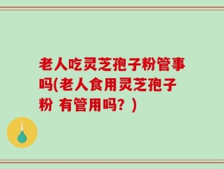 老人吃灵芝孢子粉管事吗(老人食用灵芝孢子粉 有管用吗？)