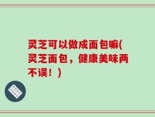 灵芝可以做成面包嘛(灵芝面包，健康美味两不误！)
