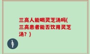 三高人能喝灵芝汤吗(三高患者能否饮用灵芝汤？)