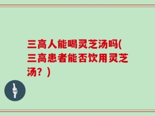 三高人能喝灵芝汤吗(三高患者能否饮用灵芝汤？)