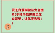 灵芝白芨粥做法大全图片(手把手教你做灵芝白芨粥，让你零失败！)