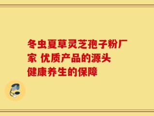 冬虫夏草灵芝孢子粉厂家 优质产品的源头 健康养生的保障