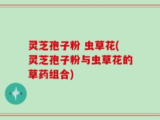 灵芝孢子粉 虫草花(灵芝孢子粉与虫草花的草药组合)