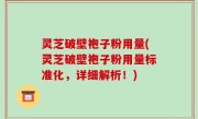 灵芝破壁袍子粉用量(灵芝破壁袍子粉用量标准化，详细解析！)