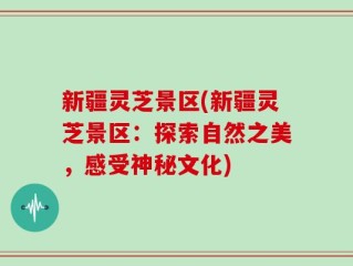 新疆灵芝景区(新疆灵芝景区：探索自然之美，感受神秘文化)