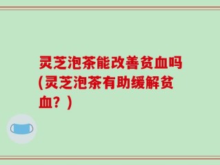 灵芝泡茶能改善贫血吗(灵芝泡茶有助缓解贫血？)