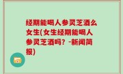 经期能喝人参灵芝酒么女生(女生经期能喝人参灵芝酒吗？-新闻简报)