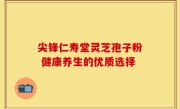 尖锋仁寿堂灵芝孢子粉 健康养生的优质选择