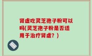 肾虚吃灵芝孢子粉可以吗(灵芝孢子粉是否适用于治疗肾虚？)