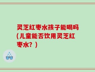 灵芝红枣水孩子能喝吗(儿童能否饮用灵芝红枣水？)
