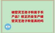 破壁灵芝孢子粉属于农产品？修正药业生产破壁灵芝孢子粉是真的吗