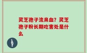 灵芝孢子流鼻血？灵芝孢子粉长期吃害处是什么