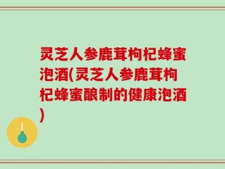 灵芝人参鹿茸枸杞蜂蜜泡酒(灵芝人参鹿茸枸杞蜂蜜酿制的健康泡酒)