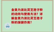金奥力波比灵芝孢子粉的功效与使用方法？详解金奥力波比灵芝孢子粉的保健作用？