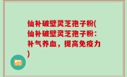 仙补破壁灵芝孢子粉(仙补破壁灵芝孢子粉：补气养血，提高免疫力)