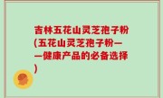 吉林五花山灵芝孢子粉(五花山灵芝孢子粉——健康产品的必备选择)