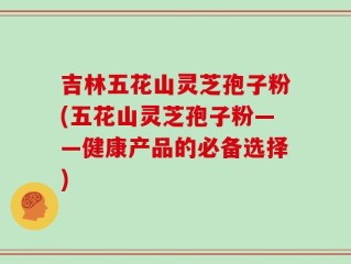吉林五花山灵芝孢子粉(五花山灵芝孢子粉——健康产品的必备选择)