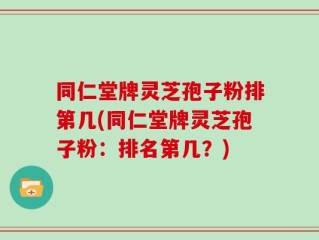 同仁堂牌灵芝孢子粉排第几(同仁堂牌灵芝孢子粉：排名第几？)