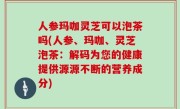 人参玛咖灵芝可以泡茶吗(人参、玛咖、灵芝泡茶：解码为您的健康提供源源不断的营养成分)