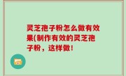 灵芝孢子粉怎么做有效果(制作有效的灵芝孢子粉，这样做！