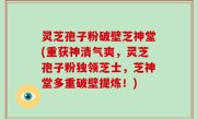 灵芝孢子粉破壁芝神堂(重获神清气爽，灵芝孢子粉独领芝士，芝神堂多重破壁提炼！)