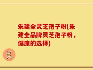 朱建全灵芝孢子粉(朱建全品牌灵芝孢子粉，健康的选择)