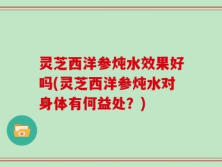 灵芝西洋参炖水效果好吗(灵芝西洋参炖水对身体有何益处？)