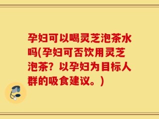 孕妇可以喝灵芝泡茶水吗(孕妇可否饮用灵芝泡茶？以孕妇为目标人群的吸食建议。)