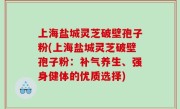 上海盐城灵芝破壁孢子粉(上海盐城灵芝破壁孢子粉：补气养生、强身健体的优质选择)