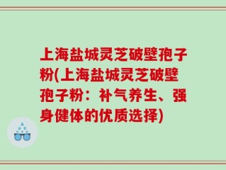 上海盐城灵芝破壁孢子粉(上海盐城灵芝破壁孢子粉：补气养生、强身健体的优质选择)
