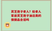 灵芝孢子老人？给老人家送灵芝孢子油这类的保健品合适吗