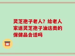 灵芝孢子老人？给老人家送灵芝孢子油这类的保健品合适吗