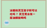 冰糖和灵芝孢子粉可以吃吗 ？灵芝煮水有一层油膜能喝吗